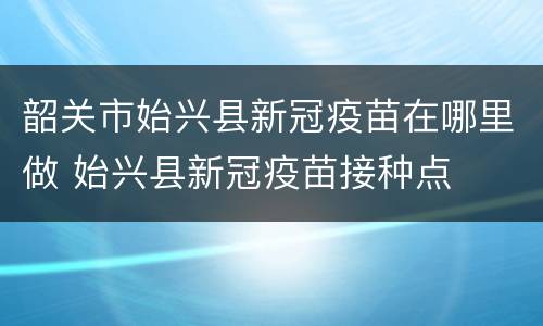 韶关市始兴县新冠疫苗在哪里做 始兴县新冠疫苗接种点