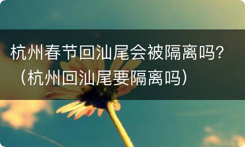 杭州春节回汕尾会被隔离吗？（杭州回汕尾要隔离吗）