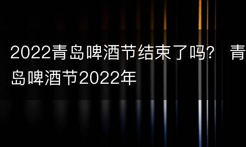 2022青岛啤酒节结束了吗？ 青岛啤酒节2022年