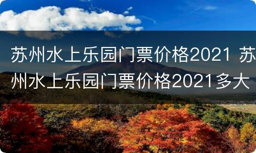 苏州水上乐园门票价格2021 苏州水上乐园门票价格2021多大宝宝不收费