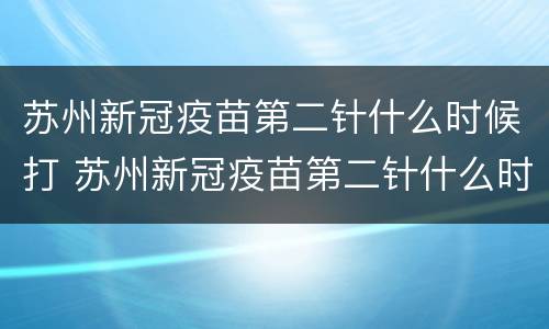 苏州新冠疫苗第二针什么时候打 苏州新冠疫苗第二针什么时候打第三针