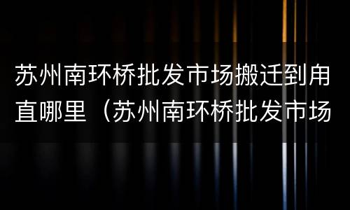 苏州南环桥批发市场搬迁到甪直哪里（苏州南环桥批发市场电话号码）