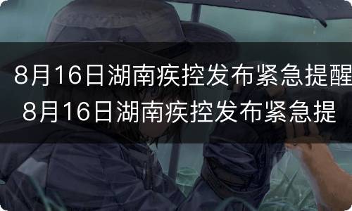 8月16日湖南疾控发布紧急提醒 8月16日湖南疾控发布紧急提醒信息