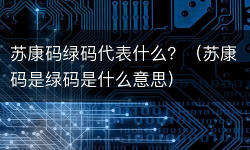 苏康码绿码代表什么？（苏康码是绿码是什么意思）