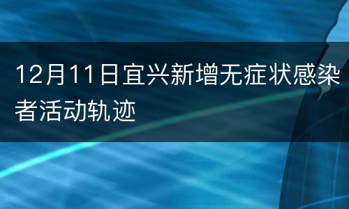 12月11日宜兴新增无症状感染者活动轨迹
