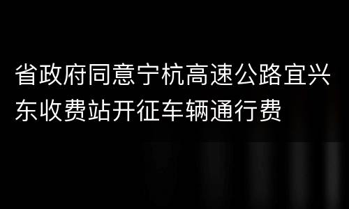 省政府同意宁杭高速公路宜兴东收费站开征车辆通行费