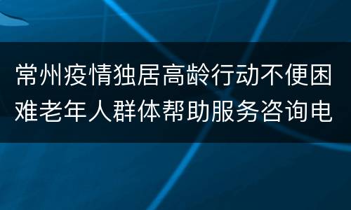 常州疫情独居高龄行动不便困难老年人群体帮助服务咨询电话