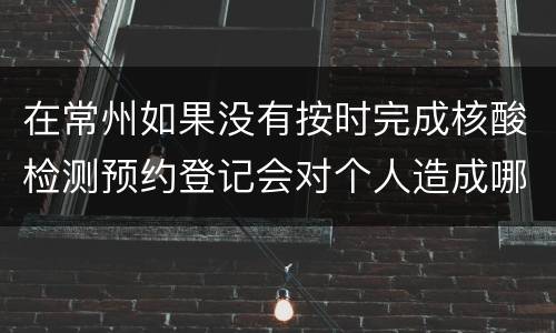 在常州如果没有按时完成核酸检测预约登记会对个人造成哪些影响？