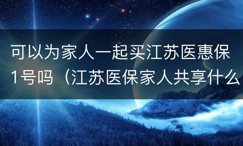 可以为家人一起买江苏医惠保1号吗（江苏医保家人共享什么时候开始）
