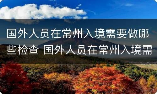国外人员在常州入境需要做哪些检查 国外人员在常州入境需要做哪些检查呢