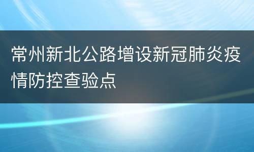 常州新北公路增设新冠肺炎疫情防控查验点