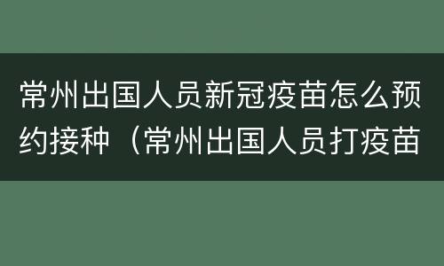 常州出国人员新冠疫苗怎么预约接种（常州出国人员打疫苗在哪里）