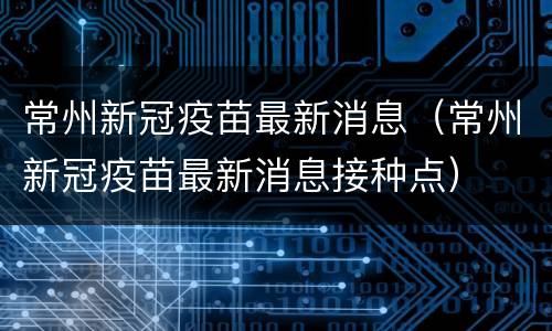 常州新冠疫苗最新消息（常州新冠疫苗最新消息接种点）