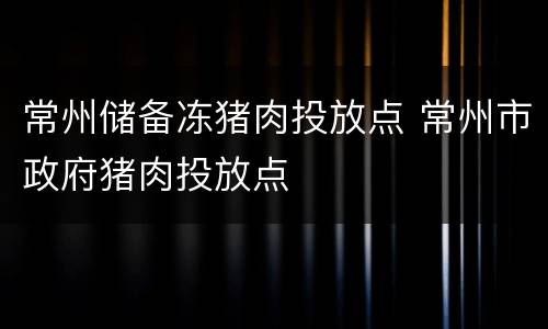 常州储备冻猪肉投放点 常州市政府猪肉投放点