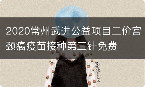 2020常州武进公益项目二价宫颈癌疫苗接种第三针免费