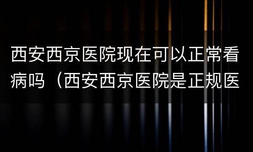 西安西京医院现在可以正常看病吗（西安西京医院是正规医院吗）
