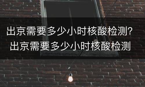 出京需要多少小时核酸检测？ 出京需要多少小时核酸检测