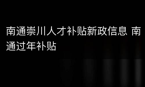 南通崇川人才补贴新政信息 南通过年补贴