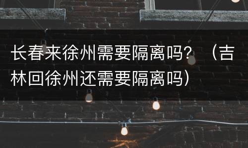 长春来徐州需要隔离吗？（吉林回徐州还需要隔离吗）