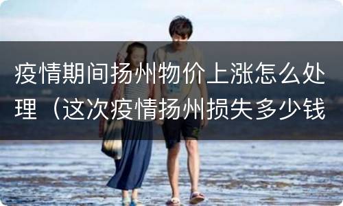 疫情期间扬州物价上涨怎么处理（这次疫情扬州损失多少钱）