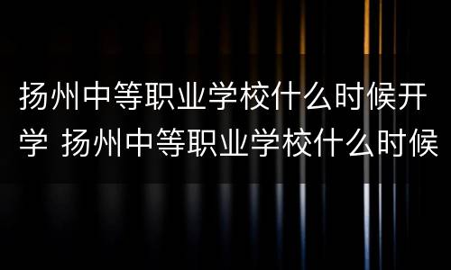 扬州中等职业学校什么时候开学 扬州中等职业学校什么时候开学呀