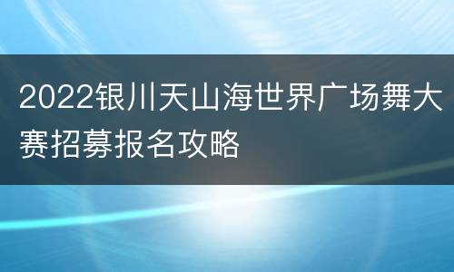 2022银川天山海世界广场舞大赛招募报名攻略