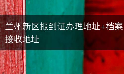 兰州新区报到证办理地址+档案接收地址