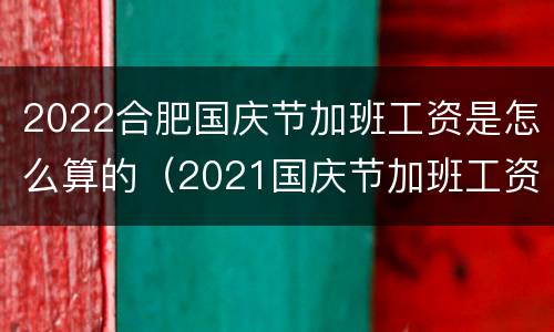 2022合肥国庆节加班工资是怎么算的（2021国庆节加班工资怎么算）
