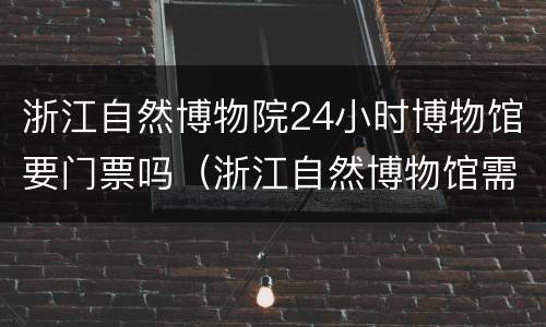 浙江自然博物院24小时博物馆要门票吗（浙江自然博物馆需要门票吗）