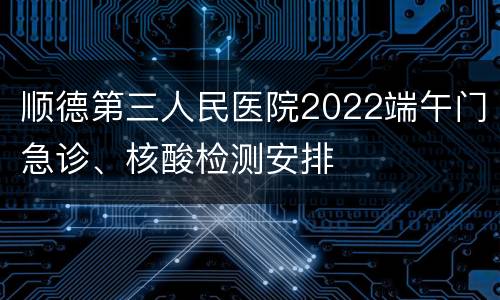 顺德第三人民医院2022端午门急诊、核酸检测安排