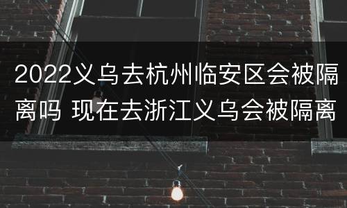 2022义乌去杭州临安区会被隔离吗 现在去浙江义乌会被隔离吗