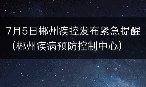 7月5日郴州疾控发布紧急提醒（郴州疾病预防控制中心）