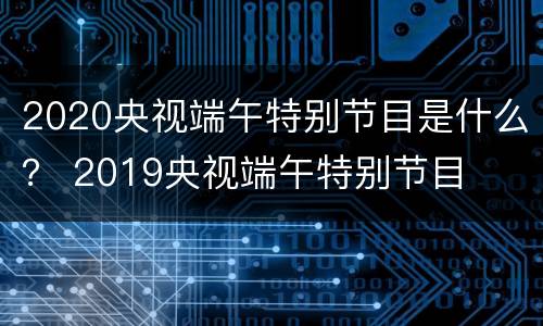 2020央视端午特别节目是什么？ 2019央视端午特别节目