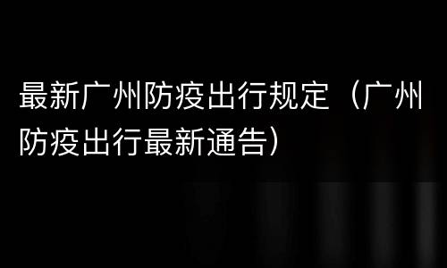 最新广州防疫出行规定（广州防疫出行最新通告）
