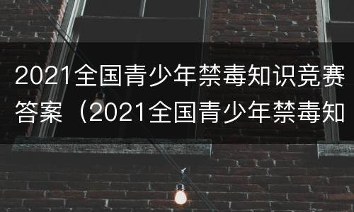 2021全国青少年禁毒知识竞赛答案（2021全国青少年禁毒知识竞赛答案青骄第二课堂）