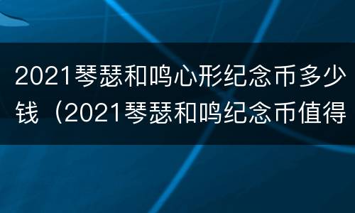 2021琴瑟和鸣心形纪念币多少钱（2021琴瑟和鸣纪念币值得买吗）