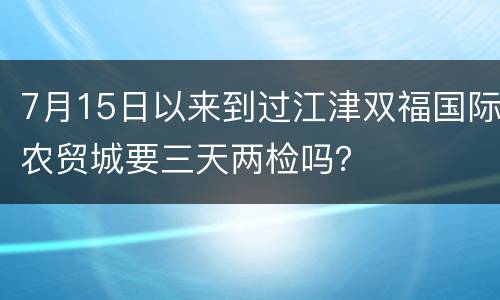 7月15日以来到过江津双福国际农贸城要三天两检吗？