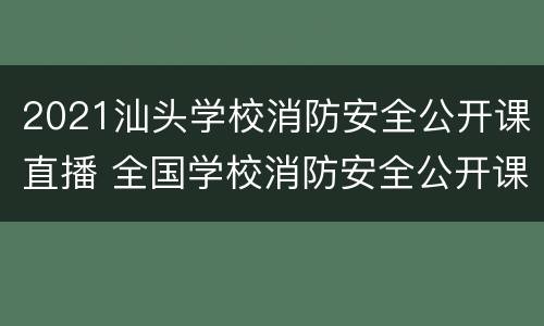 2021汕头学校消防安全公开课直播 全国学校消防安全公开课视频,已有5700万人观看!