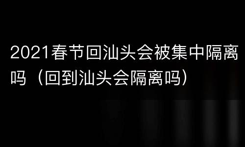 2021春节回汕头会被集中隔离吗（回到汕头会隔离吗）