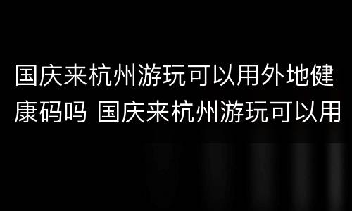 国庆来杭州游玩可以用外地健康码吗 国庆来杭州游玩可以用外地健康码吗现在