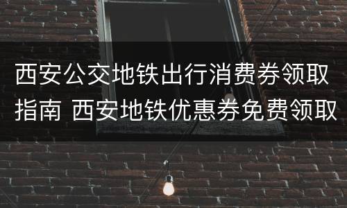 西安公交地铁出行消费券领取指南 西安地铁优惠券免费领取