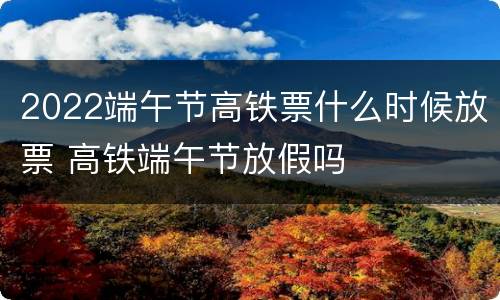 2022端午节高铁票什么时候放票 高铁端午节放假吗