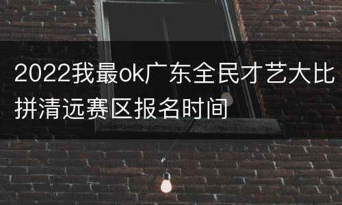 2022我最ok广东全民才艺大比拼清远赛区报名时间