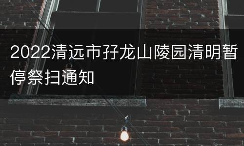 2022清远市孖龙山陵园清明暂停祭扫通知