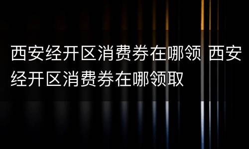 西安经开区消费券在哪领 西安经开区消费券在哪领取