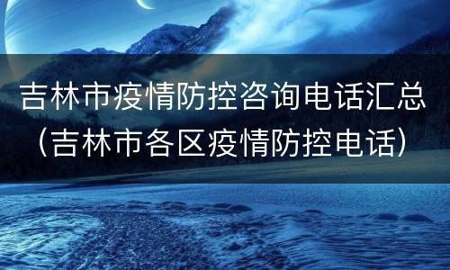 吉林市疫情防控咨询电话汇总（吉林市各区疫情防控电话）