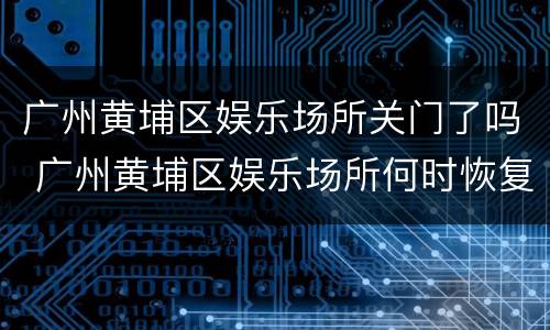 广州黄埔区娱乐场所关门了吗 广州黄埔区娱乐场所何时恢复营业