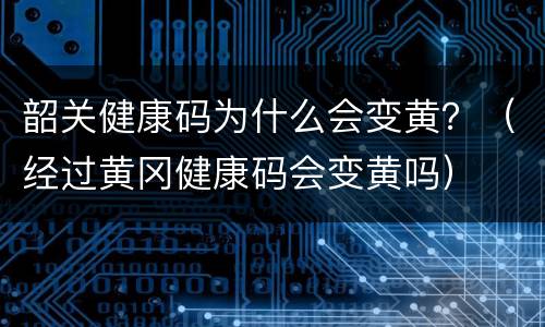 韶关健康码为什么会变黄？（经过黄冈健康码会变黄吗）