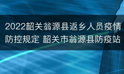 2022韶关翁源县返乡人员疫情防控规定 韶关市翁源县防疫站电话