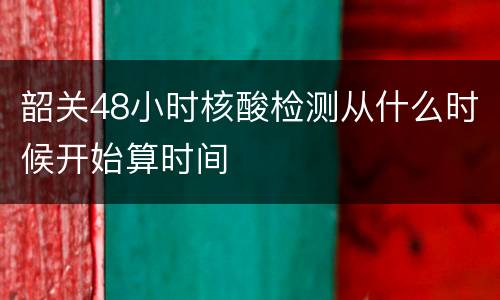 韶关48小时核酸检测从什么时候开始算时间
